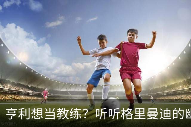 亨利想当教练？听听格里曼迪的幽默见解